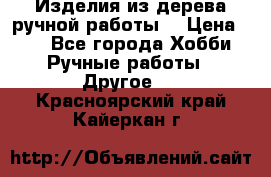 Изделия из дерева ручной работы  › Цена ­ 1 - Все города Хобби. Ручные работы » Другое   . Красноярский край,Кайеркан г.